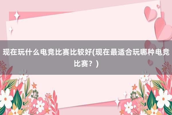 现在玩什么电竞比赛比较好(现在最适合玩哪种电竞比赛？)