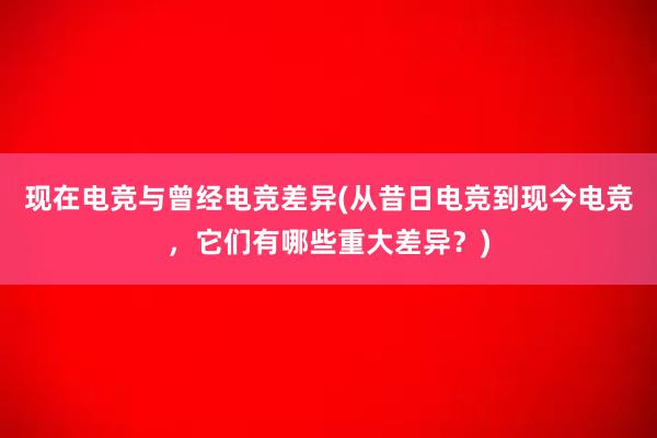 现在电竞与曾经电竞差异(从昔日电竞到现今电竞，它们有哪些重大差异？)