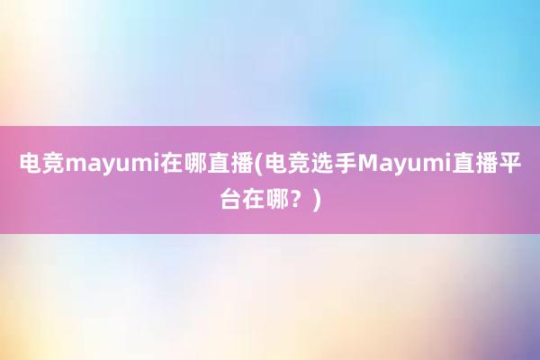 电竞mayumi在哪直播(电竞选手Mayumi直播平台在哪？)