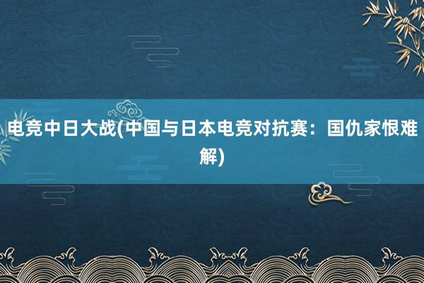 电竞中日大战(中国与日本电竞对抗赛：国仇家恨难解)