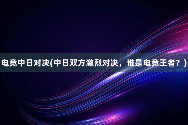 电竞中日对决(中日双方激烈对决，谁是电竞王者？)