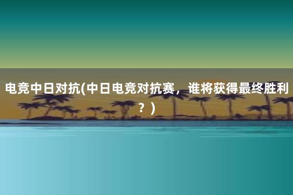 电竞中日对抗(中日电竞对抗赛，谁将获得最终胜利？)