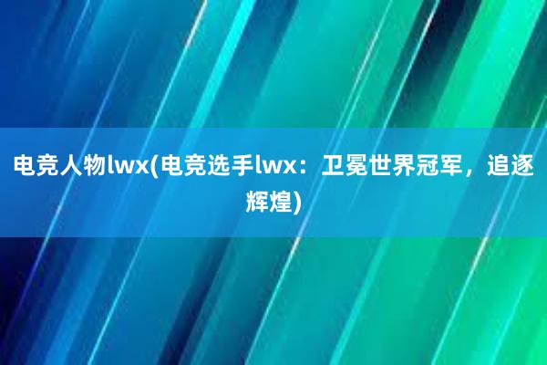 电竞人物lwx(电竞选手lwx：卫冕世界冠军，追逐辉煌)