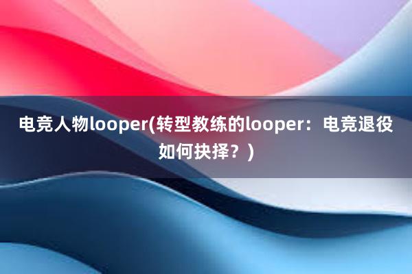 电竞人物looper(转型教练的looper：电竞退役如何抉择？)