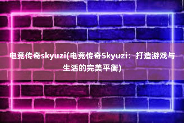 电竞传奇skyuzi(电竞传奇Skyuzi：打造游戏与生活的完美平衡)