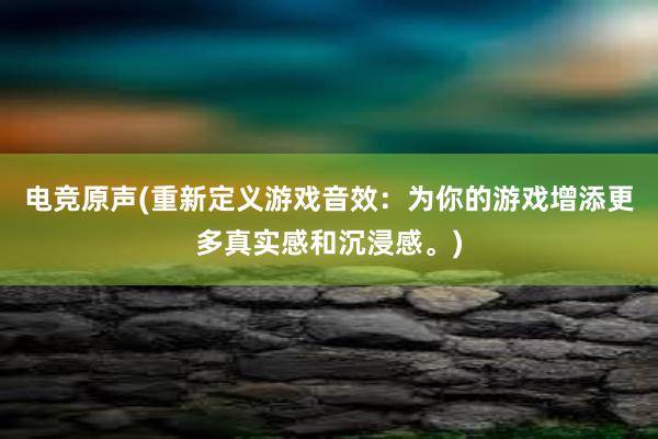 电竞原声(重新定义游戏音效：为你的游戏增添更多真实感和沉浸感。)