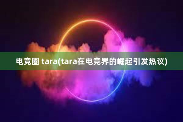 电竞圈 tara(tara在电竞界的崛起引发热议)