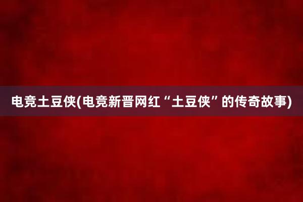 电竞土豆侠(电竞新晋网红“土豆侠”的传奇故事)