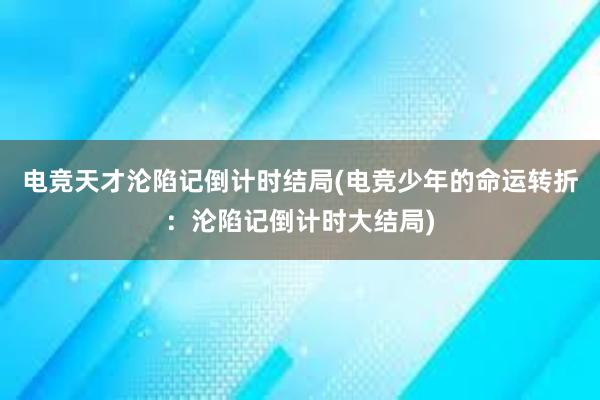 电竞天才沦陷记倒计时结局(电竞少年的命运转折：沦陷记倒计时大结局)