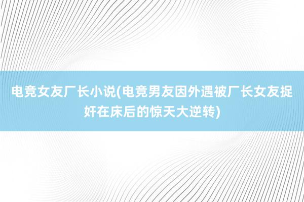 电竞女友厂长小说(电竞男友因外遇被厂长女友捉奸在床后的惊天大逆转)