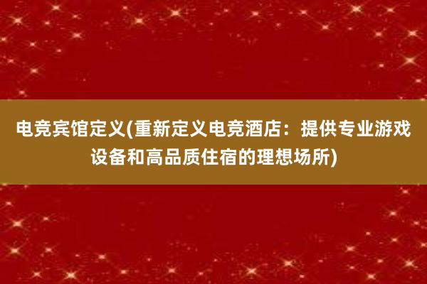 电竞宾馆定义(重新定义电竞酒店：提供专业游戏设备和高品质住宿的理想场所)