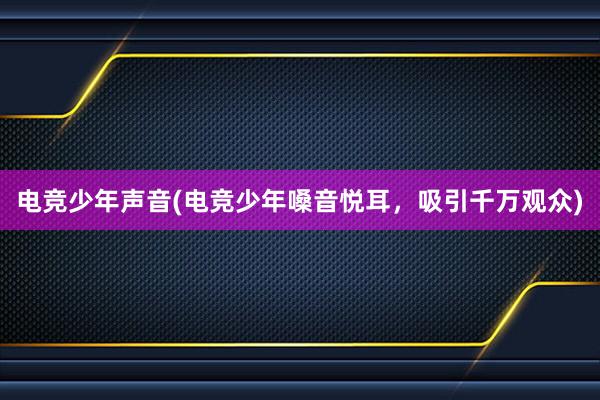 电竞少年声音(电竞少年嗓音悦耳，吸引千万观众)