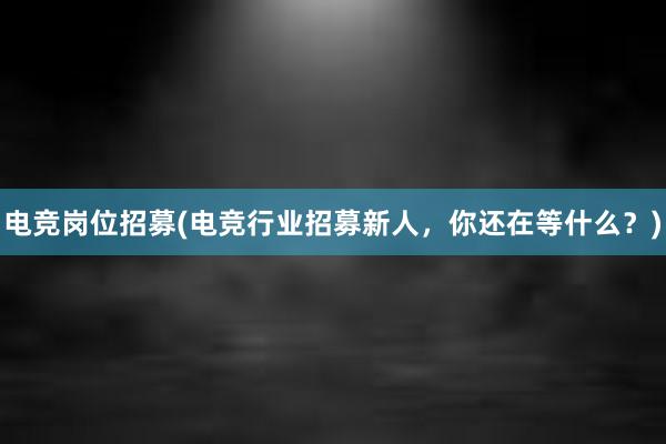 电竞岗位招募(电竞行业招募新人，你还在等什么？)