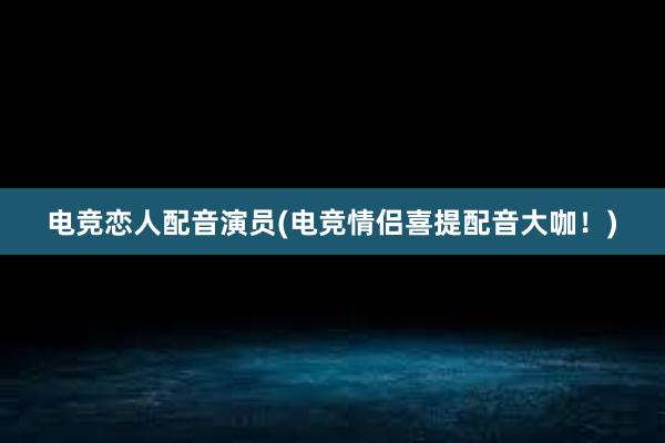 电竞恋人配音演员(电竞情侣喜提配音大咖！)