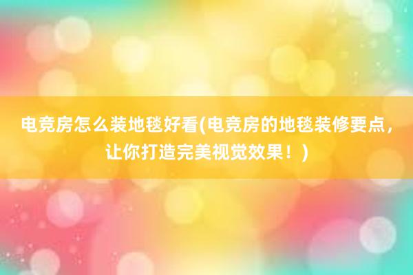 电竞房怎么装地毯好看(电竞房的地毯装修要点，让你打造完美视觉效果！)