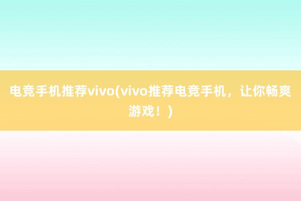 电竞手机推荐vivo(vivo推荐电竞手机，让你畅爽游戏！)