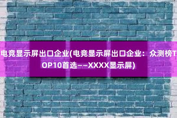 电竞显示屏出口企业(电竞显示屏出口企业：众测榜TOP10首选——XXXX显示屏)