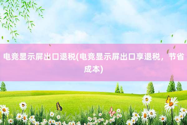 电竞显示屏出口退税(电竞显示屏出口享退税，节省成本)