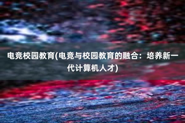 电竞校园教育(电竞与校园教育的融合：培养新一代计算机人才)