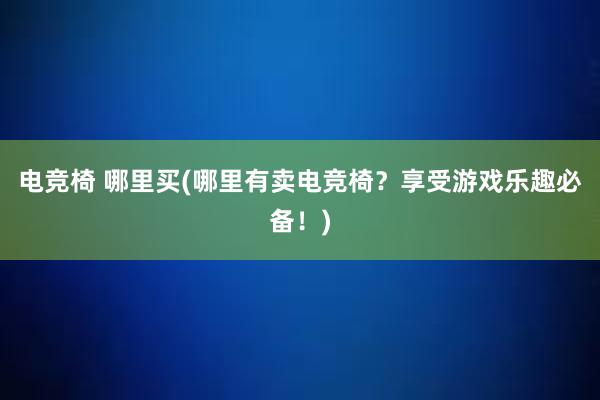 电竞椅 哪里买(哪里有卖电竞椅？享受游戏乐趣必备！)