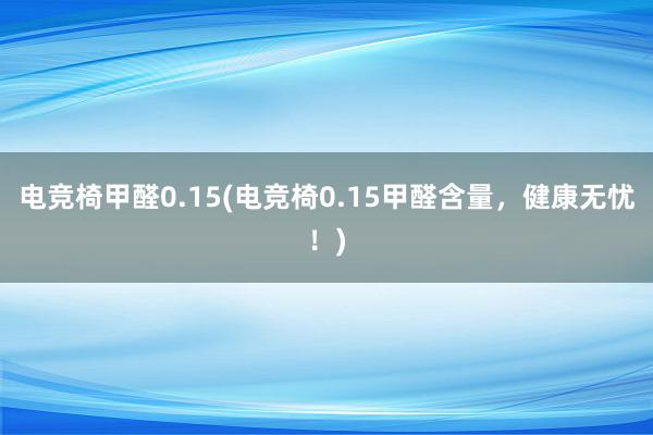 电竞椅甲醛0.15(电竞椅0.15甲醛含量，健康无忧！)