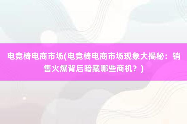 电竞椅电商市场(电竞椅电商市场现象大揭秘：销售火爆背后暗藏哪些商机？)