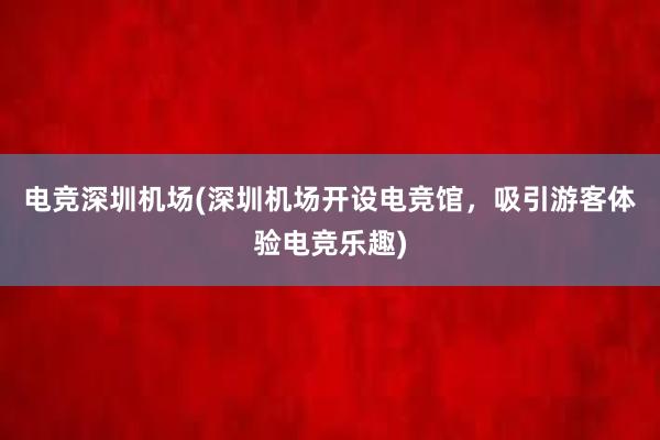 电竞深圳机场(深圳机场开设电竞馆，吸引游客体验电竞乐趣)