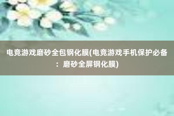 电竞游戏磨砂全包钢化膜(电竞游戏手机保护必备：磨砂全屏钢化膜)