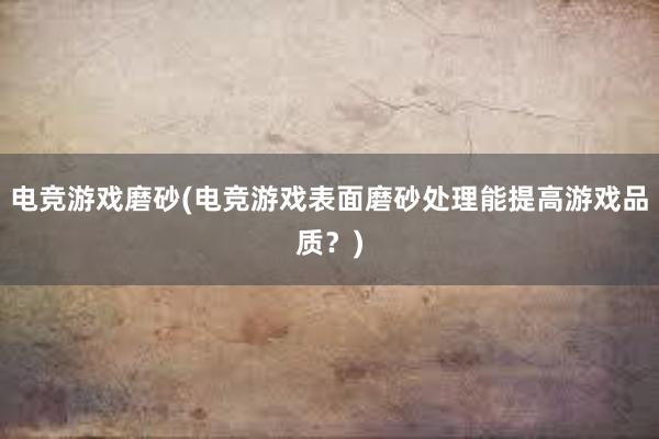 电竞游戏磨砂(电竞游戏表面磨砂处理能提高游戏品质？)