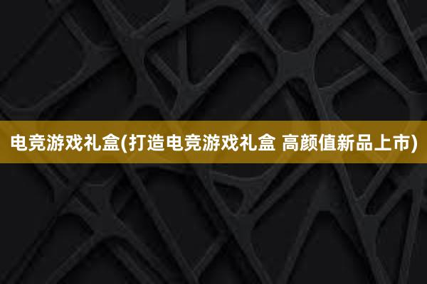 电竞游戏礼盒(打造电竞游戏礼盒 高颜值新品上市)