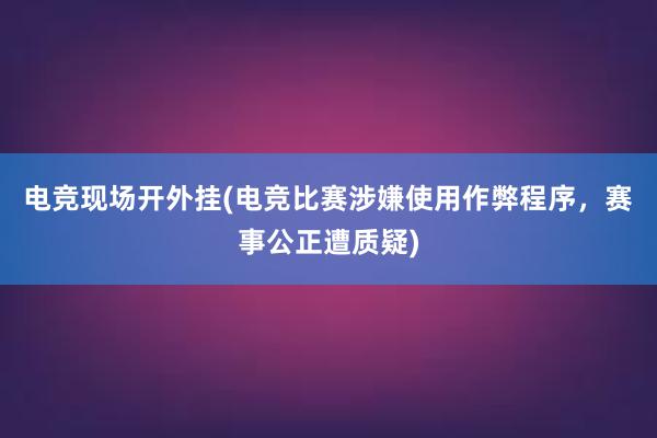 电竞现场开外挂(电竞比赛涉嫌使用作弊程序，赛事公正遭质疑)