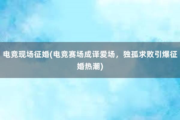 电竞现场征婚(电竞赛场成译爱场，独孤求败引爆征婚热潮)