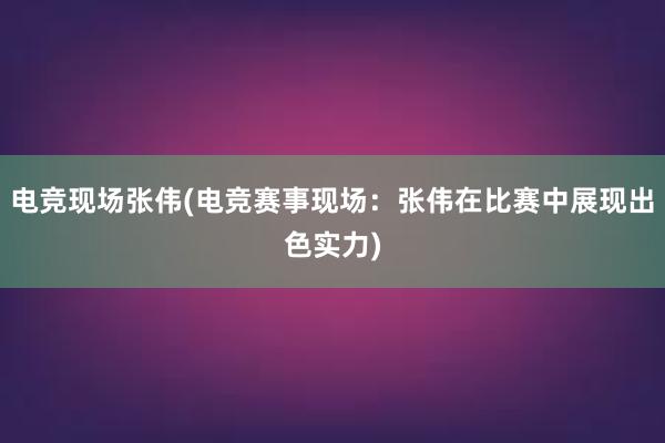 电竞现场张伟(电竞赛事现场：张伟在比赛中展现出色实力)