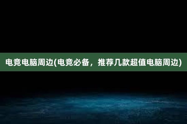 电竞电脑周边(电竞必备，推荐几款超值电脑周边)