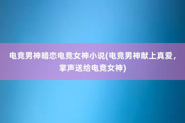 电竞男神暗恋电竞女神小说(电竞男神献上真爱，掌声送给电竞女神)