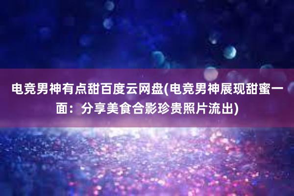 电竞男神有点甜百度云网盘(电竞男神展现甜蜜一面：分享美食合影珍贵照片流出)