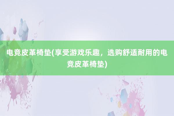 电竞皮革椅垫(享受游戏乐趣，选购舒适耐用的电竞皮革椅垫)