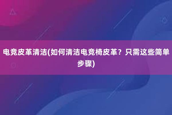 电竞皮革清洁(如何清洁电竞椅皮革？只需这些简单步骤)