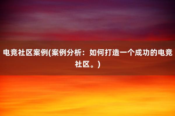 电竞社区案例(案例分析：如何打造一个成功的电竞社区。)