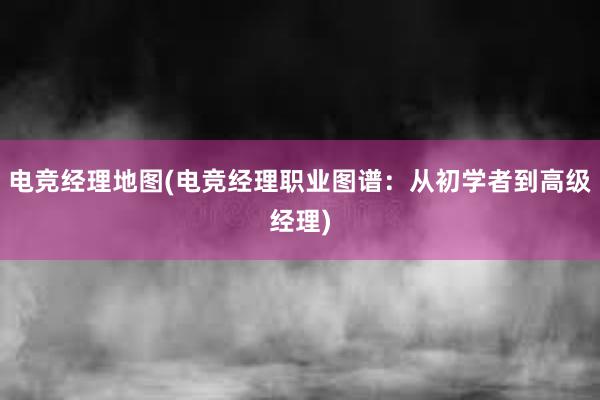 电竞经理地图(电竞经理职业图谱：从初学者到高级经理)