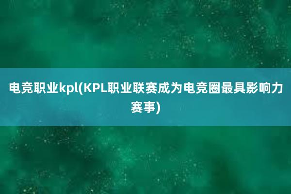 电竞职业kpl(KPL职业联赛成为电竞圈最具影响力赛事)