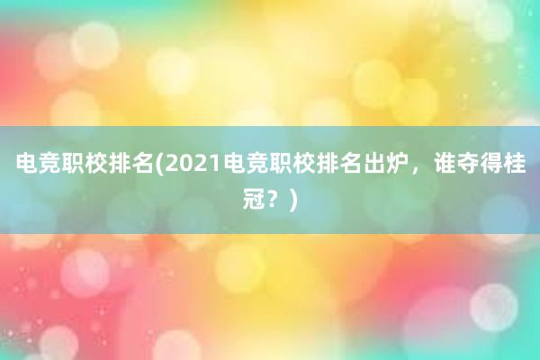 电竞职校排名(2021电竞职校排名出炉，谁夺得桂冠？)