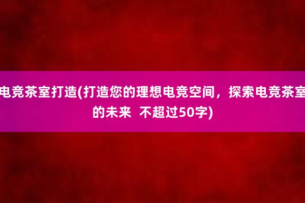 电竞茶室打造(打造您的理想电竞空间，探索电竞茶室的未来  不超过50字)