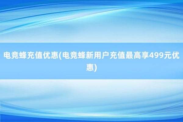 电竞蜂充值优惠(电竞蜂新用户充值最高享499元优惠)