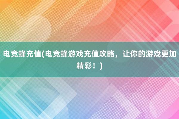 电竞蜂充值(电竞蜂游戏充值攻略，让你的游戏更加精彩！)