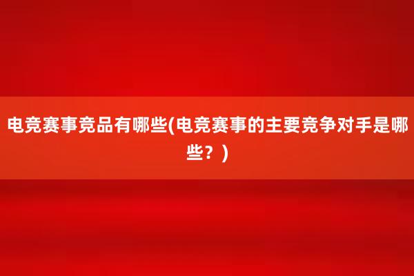 电竞赛事竞品有哪些(电竞赛事的主要竞争对手是哪些？)