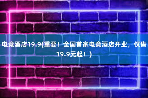 电竞酒店19.9(重要！全国首家电竞酒店开业，仅售19.9元起！)