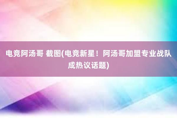 电竞阿汤哥 截图(电竞新星！阿汤哥加盟专业战队成热议话题)