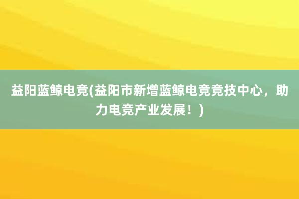 益阳蓝鲸电竞(益阳市新增蓝鲸电竞竞技中心，助力电竞产业发展！)