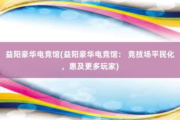 益阳豪华电竞馆(益阳豪华电竞馆： 竞技场平民化，惠及更多玩家)